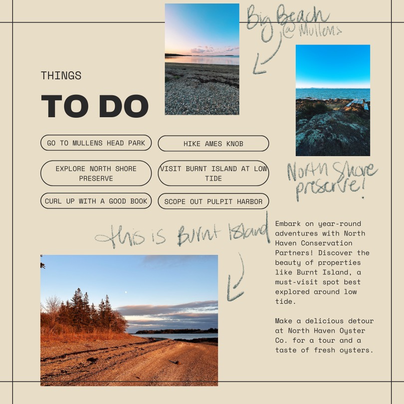 Things to do: Go to Mullens Head Park, hike Ames Knob, explore North Shore Preserve, visit Burnt Island at low tide, scope out Pulpit Harbor, curl up with a good book. North Haven Oyster Co. for fresh oysters